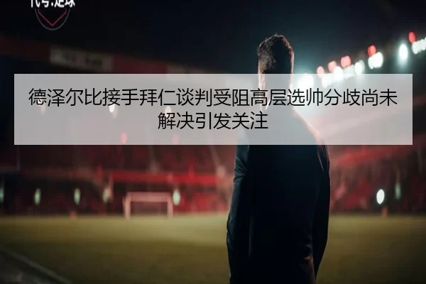 德泽尔比接手拜仁谈判受阻高层选帅分歧尚未解决引发关注